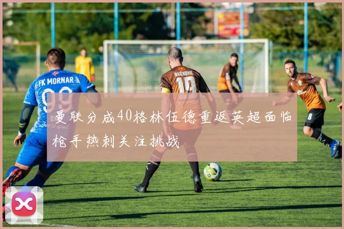 曼联分成40格林伍德重返英超面临枪手热刺关注挑战