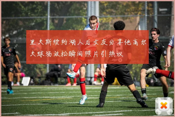里夫斯续约湖人后女友分享他高尔夫球场放松瞬间照片引热议
