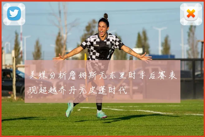 美媒分析詹姆斯无东里时季后赛表现超越乔丹无皮蓬时代