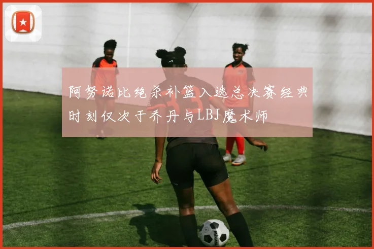 阿努诺比绝杀补篮入选总决赛经典时刻仅次于乔丹与LBJ魔术师