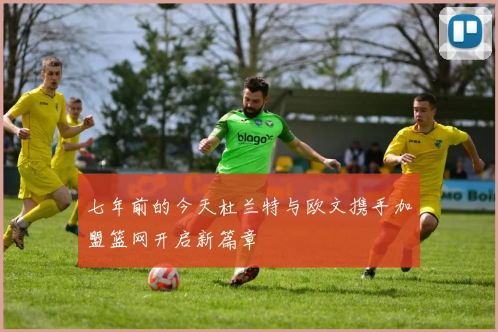 七年前的今天杜兰特与欧文携手加盟篮网开启新篇章
