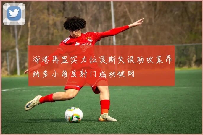 海港再显实力拉莫斯失误助攻莱昂纳多小角度射门成功破网