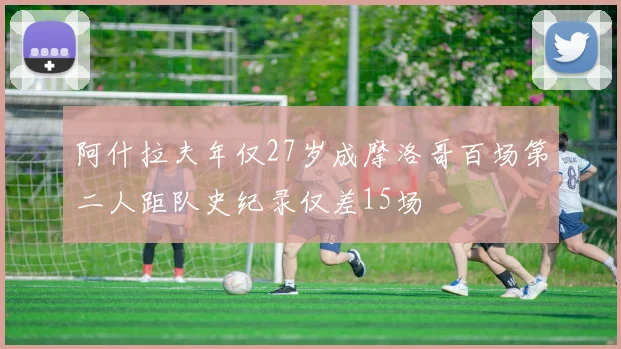 阿什拉夫年仅27岁成摩洛哥百场第二人距队史纪录仅差15场