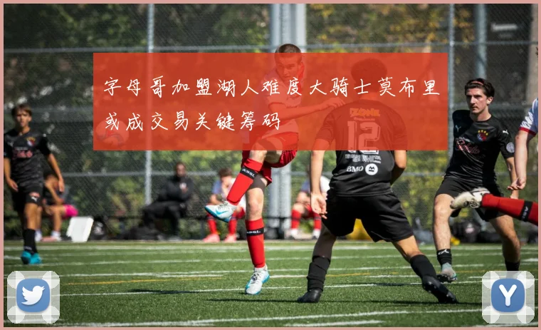 字母哥加盟湖人难度大骑士莫布里或成交易关键筹码