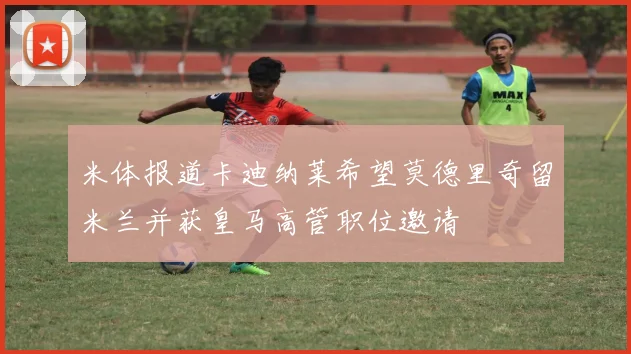 米体报道卡迪纳莱希望莫德里奇留米兰并获皇马高管职位邀请