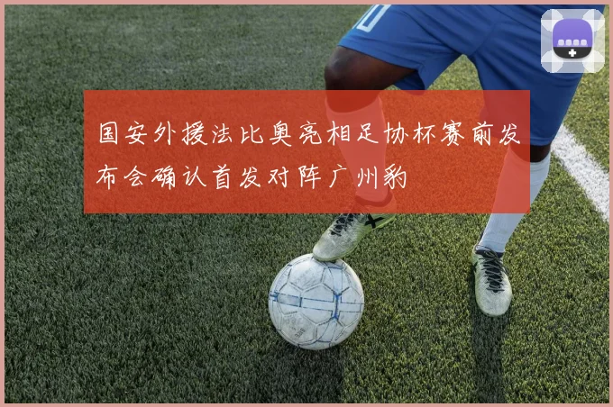 国安外援法比奥亮相足协杯赛前发布会确认首发对阵广州豹