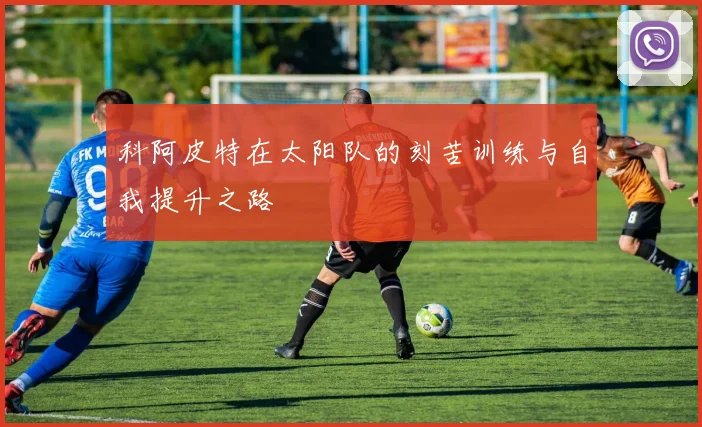 科阿皮特在太阳队的刻苦训练与自我提升之路