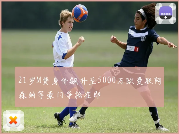 21岁M费身价飙升至5000万欧曼联阿森纳等豪门争抢在即