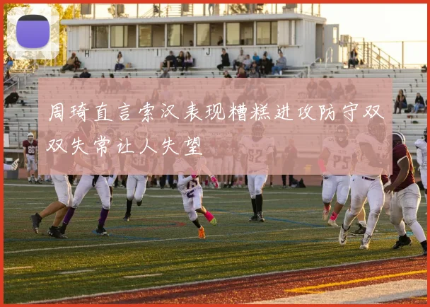 周琦直言索汉表现糟糕进攻防守双双失常让人失望