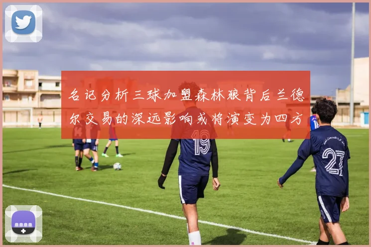 名记分析三球加盟森林狼背后兰德尔交易的深远影响或将演变为四方交易