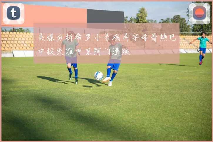 美媒分析希罗小号戏弄字母哥热巴中投失准申京阿门遭殃