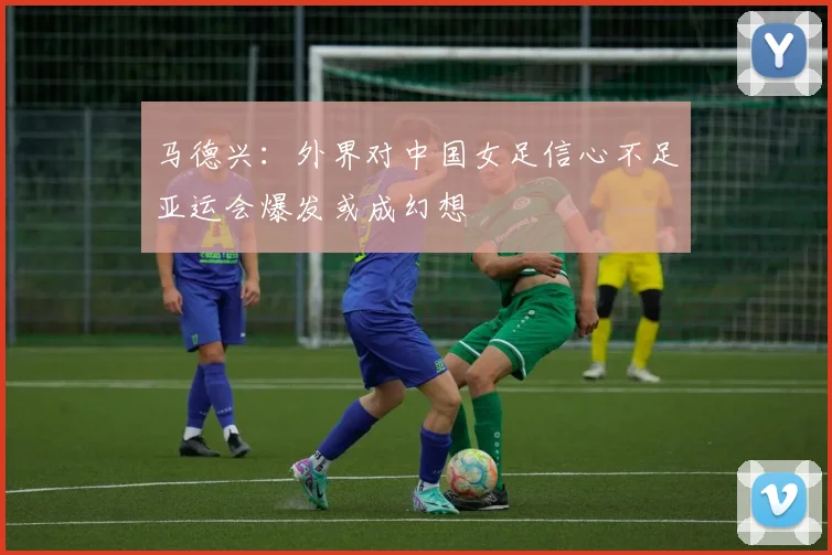 马德兴：外界对中国女足信心不足亚运会爆发或成幻想