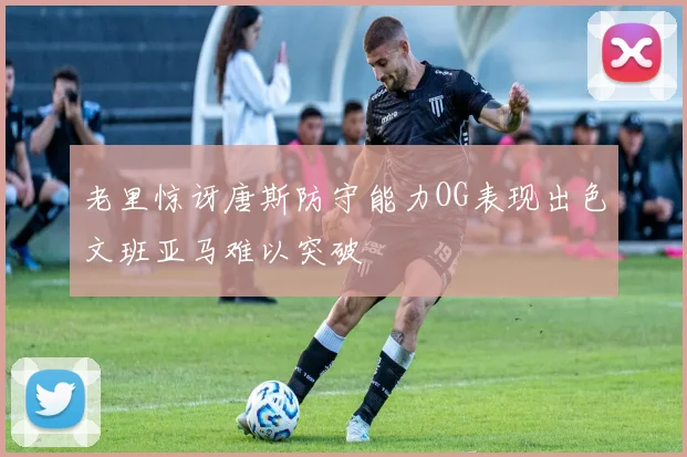 老里惊讶唐斯防守能力OG表现出色文班亚马难以突破