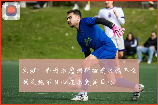 文班：乔丹和詹姆斯被淘汰我不会满足绝不甘心追求更高目标
