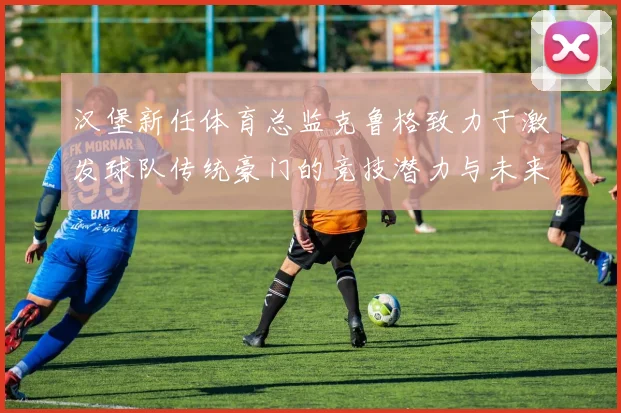 汉堡新任体育总监克鲁格致力于激发球队传统豪门的竞技潜力与未来发展