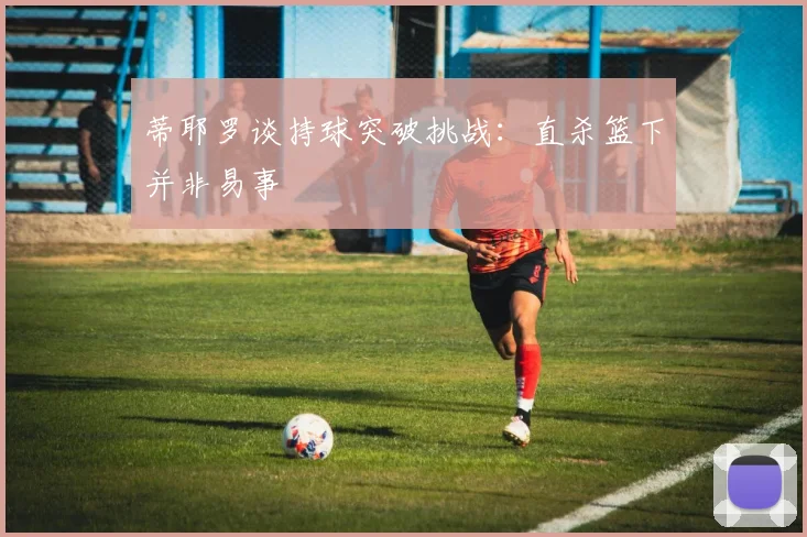 蒂耶罗谈持球突破挑战：直杀篮下并非易事