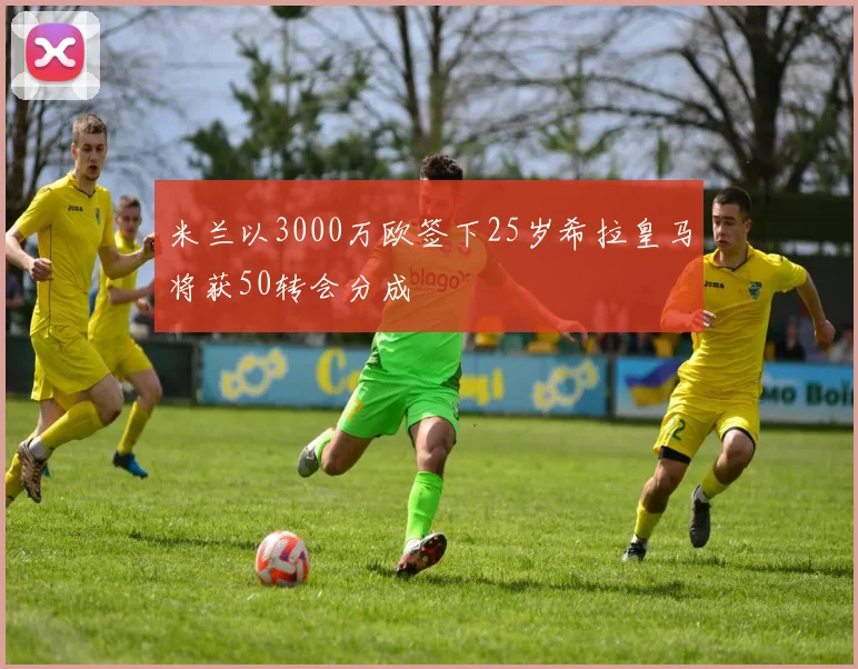 米兰以3000万欧签下25岁希拉皇马将获50转会分成